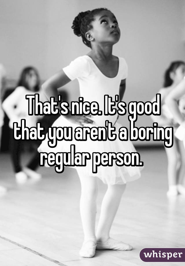 That's nice. It's good that you aren't a boring regular person. 