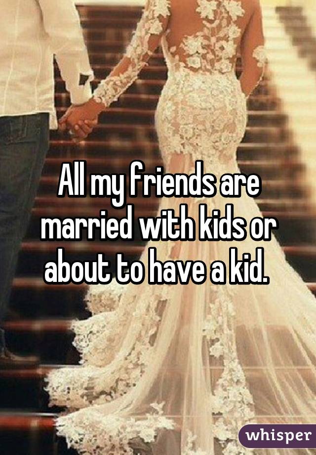 All my friends are married with kids or about to have a kid. 