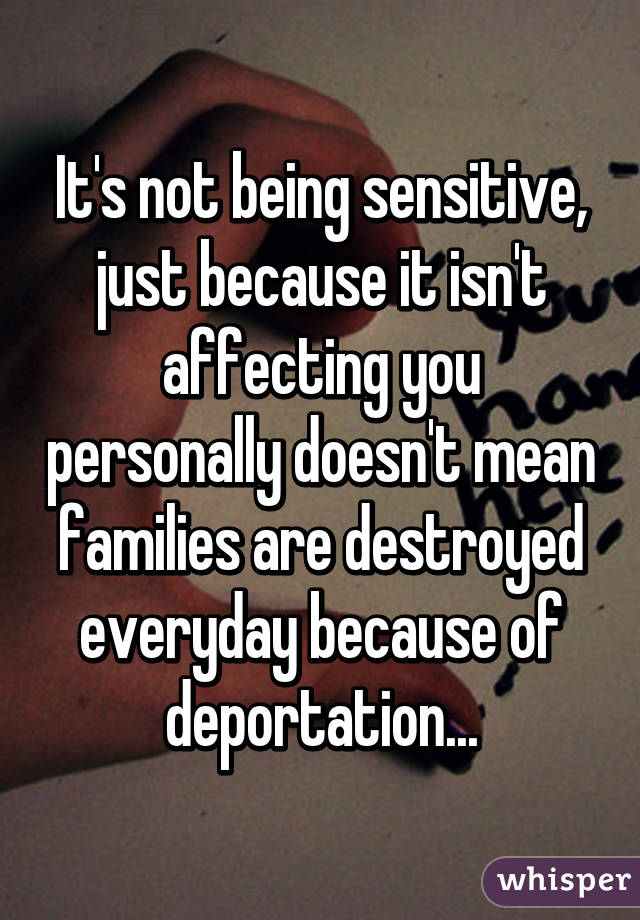 It's not being sensitive, just because it isn't affecting you personally doesn't mean families are destroyed everyday because of deportation...