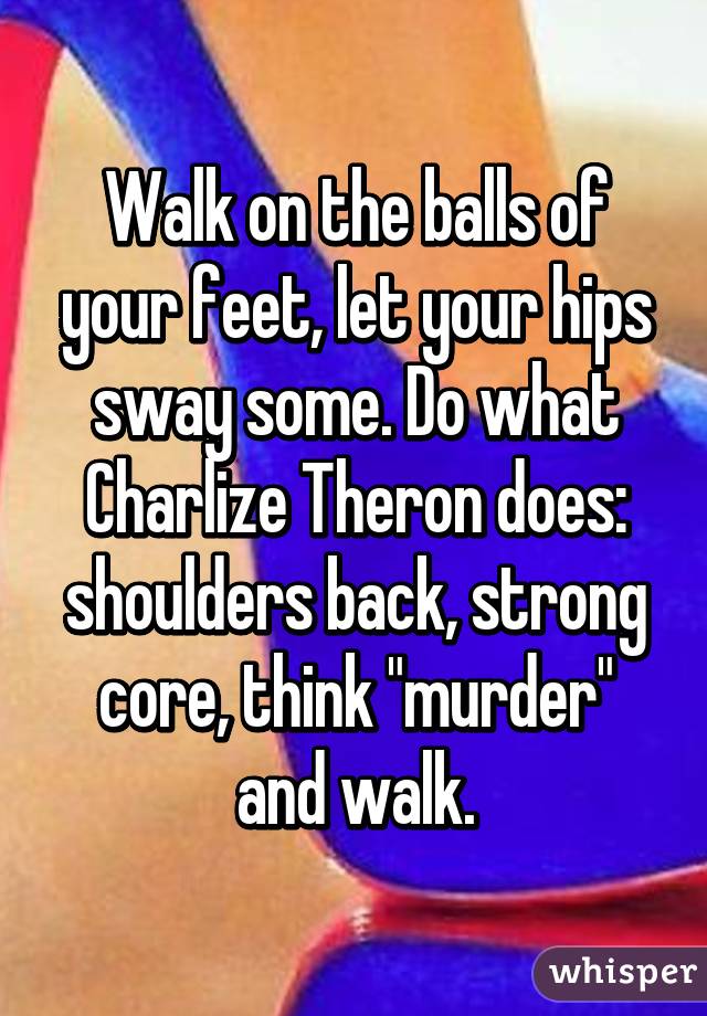 Walk on the balls of your feet, let your hips sway some. Do what Charlize Theron does: shoulders back, strong core, think "murder" and walk.