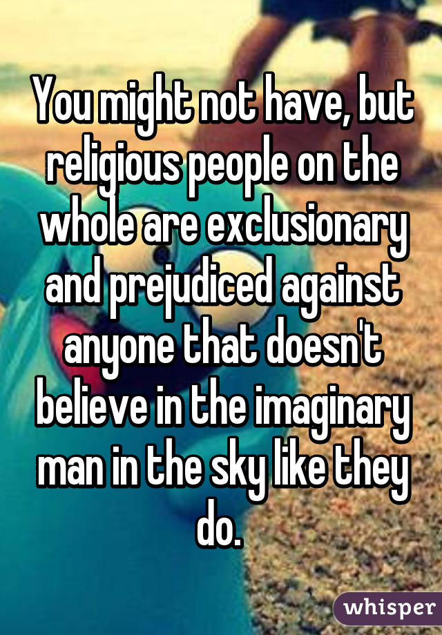 You might not have, but religious people on the whole are exclusionary and prejudiced against anyone that doesn't believe in the imaginary man in the sky like they do. 