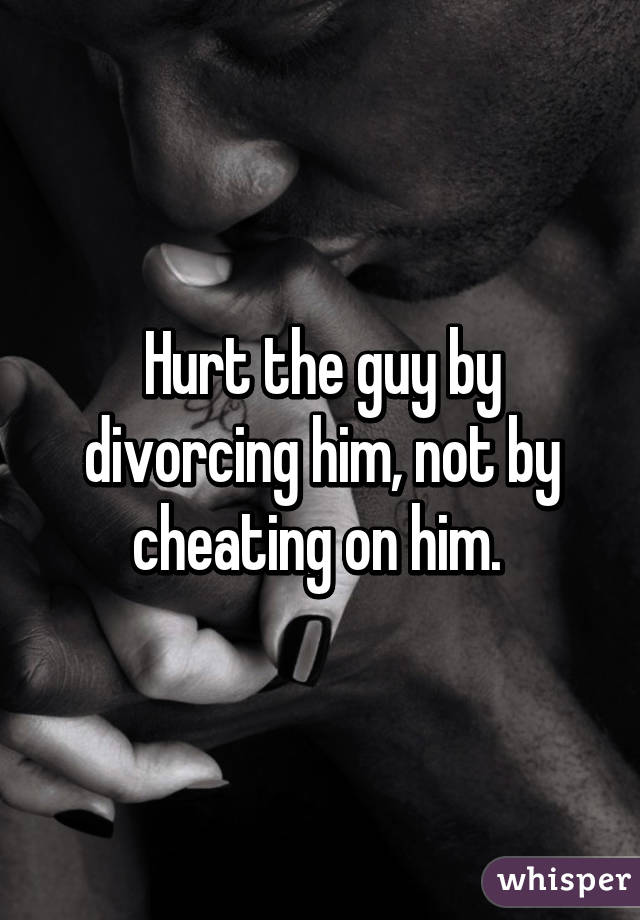 Hurt the guy by divorcing him, not by cheating on him. 