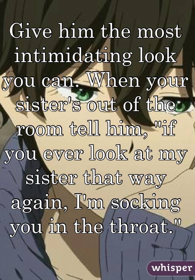 Give him the most intimidating look you can. When your sister's out of the room tell him, "if you ever look at my sister that way again, I'm socking you in the throat."