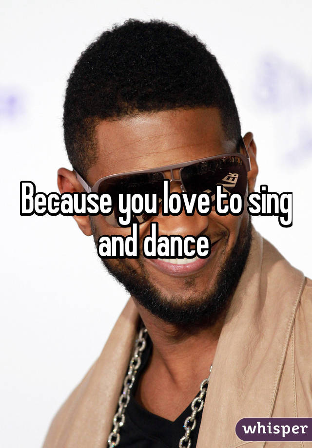 Because you love to sing and dance 