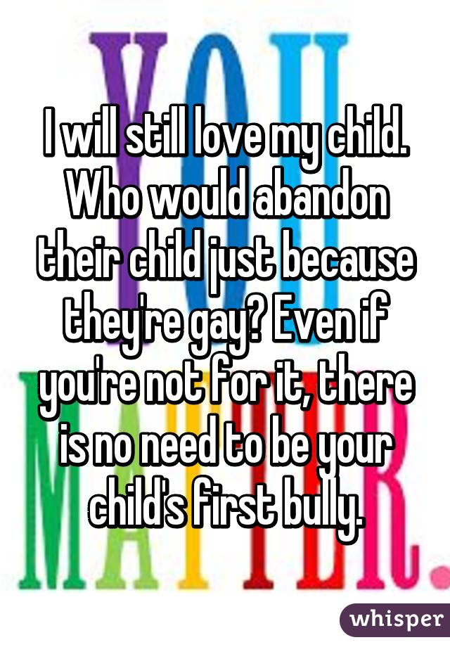 I will still love my child. Who would abandon their child just because they're gay? Even if you're not for it, there is no need to be your child's first bully.