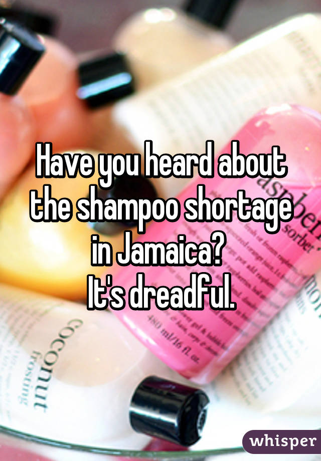 Have you heard about the shampoo shortage in Jamaica? 
It's dreadful.