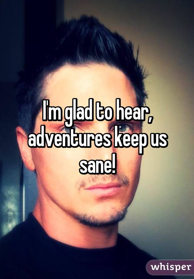 I'm glad to hear, adventures keep us sane!