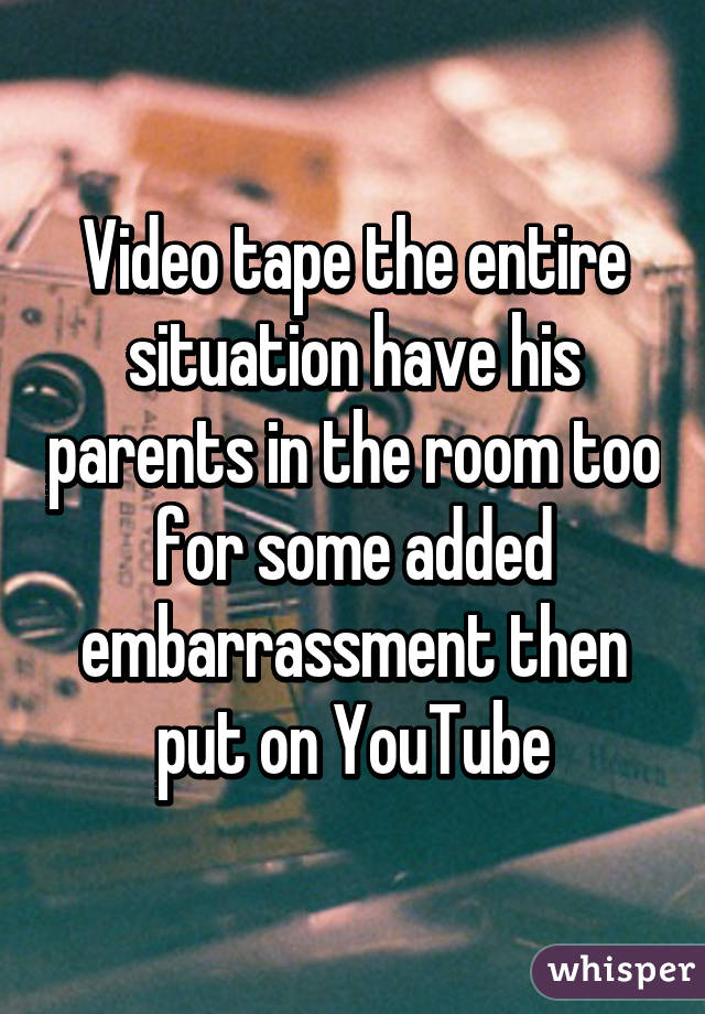 Video tape the entire situation have his parents in the room too for some added embarrassment then put on YouTube