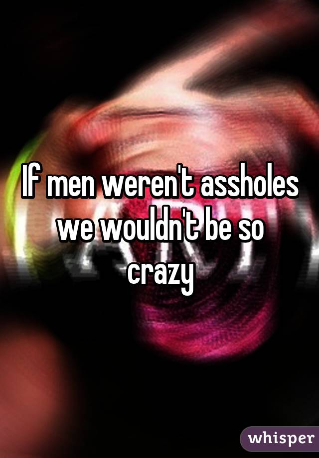 If men weren't assholes we wouldn't be so crazy