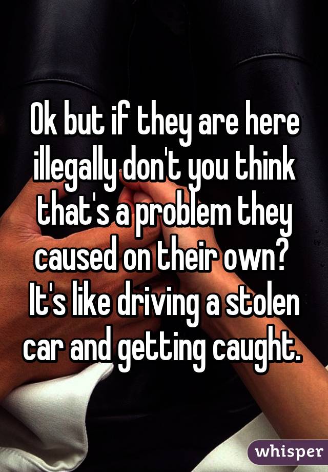 Ok but if they are here illegally don't you think that's a problem they caused on their own?  It's like driving a stolen car and getting caught. 