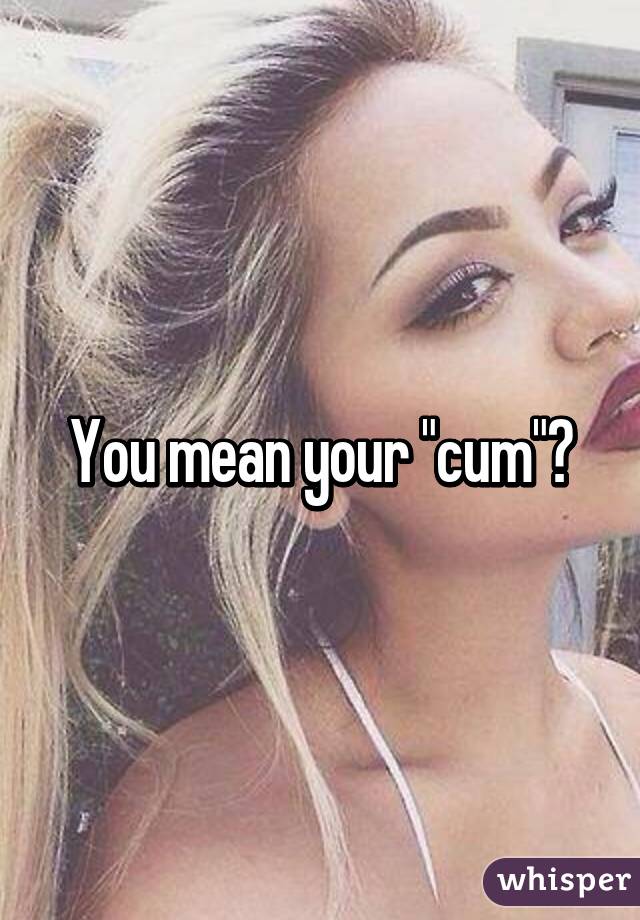 You mean your "cum"?