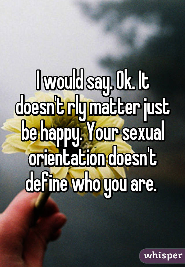 I would say. Ok. It doesn't rly matter just be happy. Your sexual orientation doesn't define who you are. 