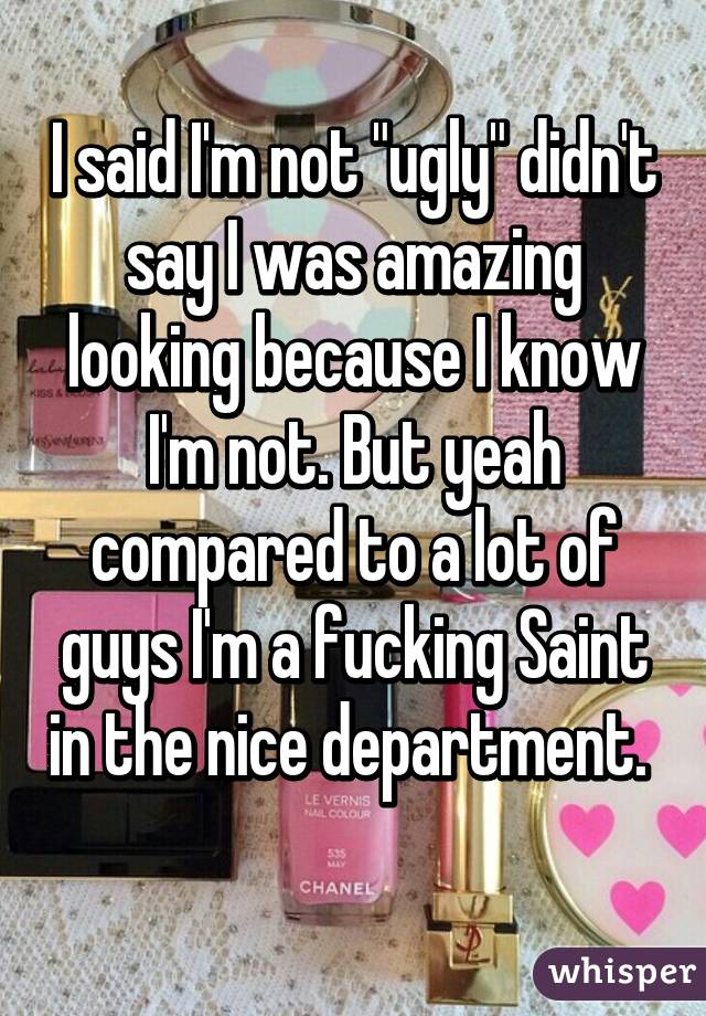 I said I'm not "ugly" didn't say I was amazing looking because I know I'm not. But yeah compared to a lot of guys I'm a fucking Saint in the nice department.  