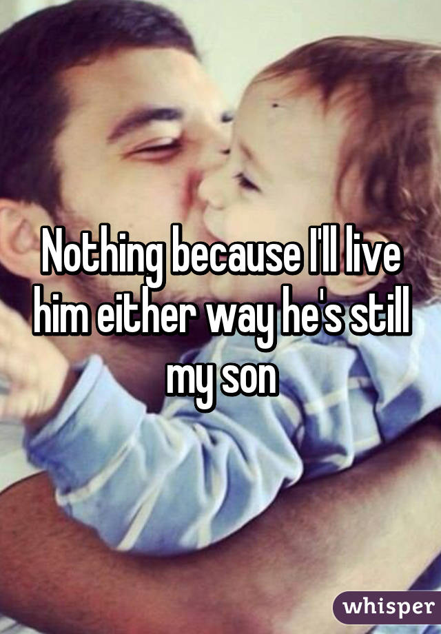 Nothing because I'll live him either way he's still my son