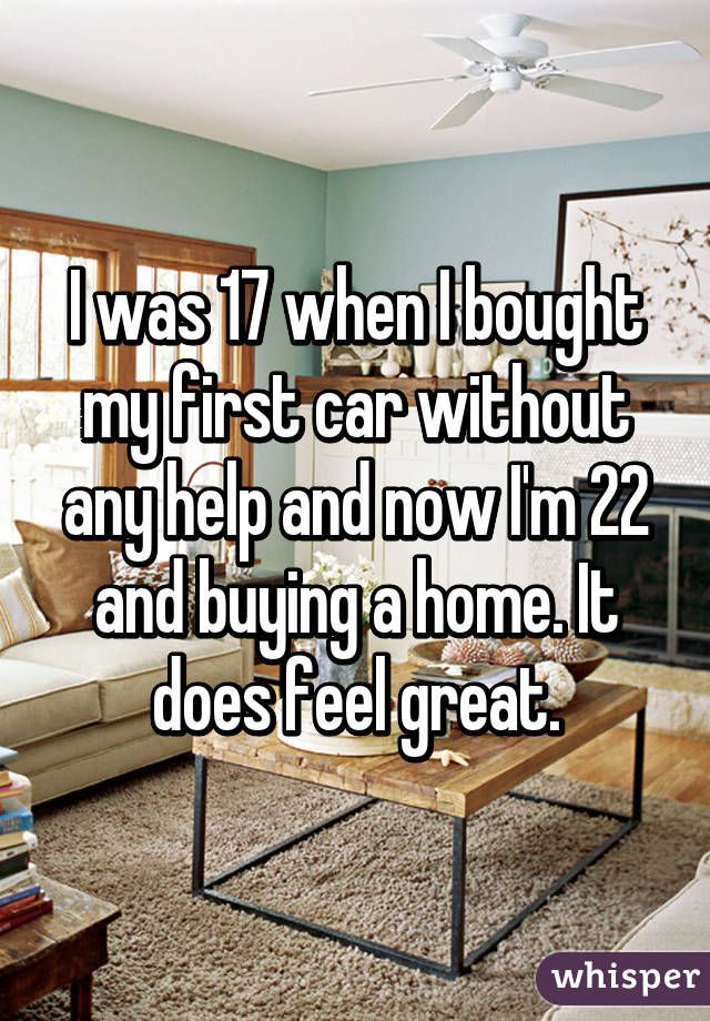 I was 17 when I bought my first car without any help and now I'm 22 and buying a home. It does feel great.