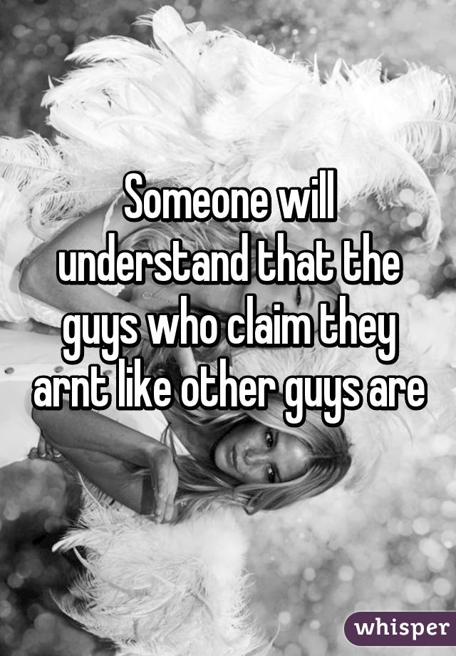 Someone will understand that the guys who claim they arnt like other guys are 