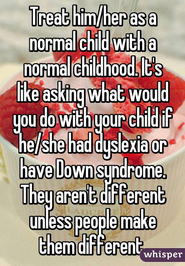 Treat him/her as a normal child with a normal childhood. It's like asking what would you do with your child if he/she had dyslexia or have Down syndrome. They aren't different unless people make them different.