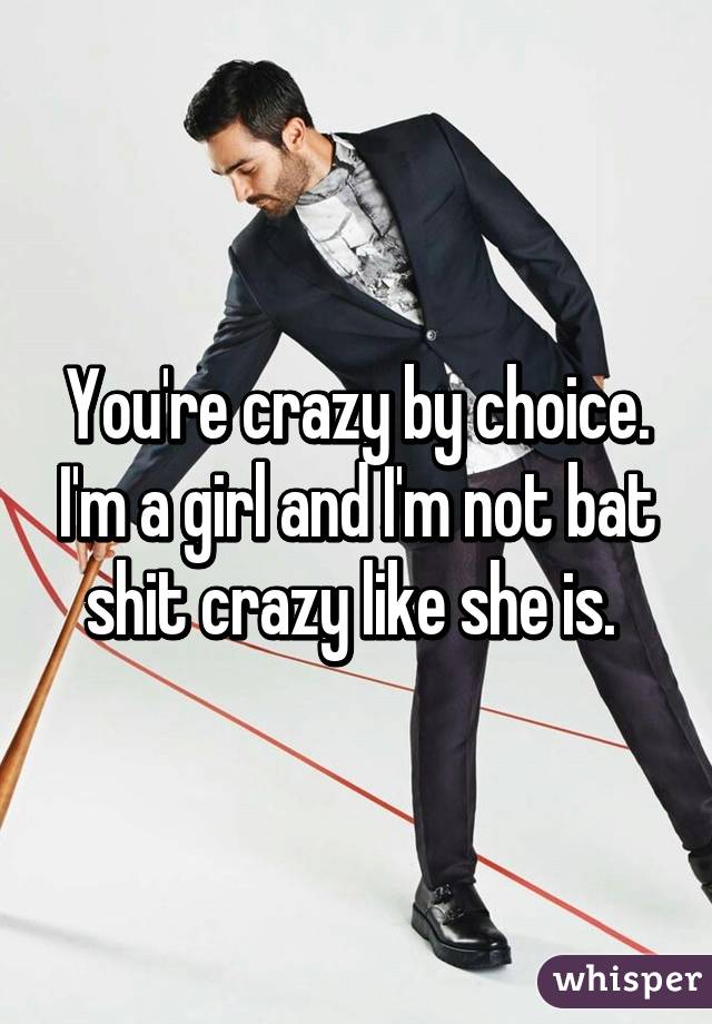 You're crazy by choice. I'm a girl and I'm not bat shit crazy like she is. 