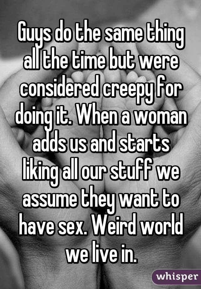 Guys do the same thing all the time but were considered creepy for doing it. When a woman adds us and starts liking all our stuff we assume they want to have sex. Weird world we live in.