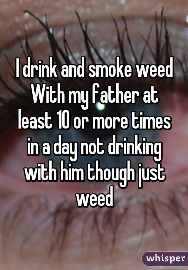 I drink and smoke weed
With my father at least 10 or more times in a day not drinking with him though just weed