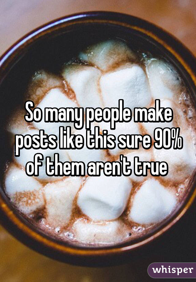 So many people make posts like this sure 90% of them aren't true 