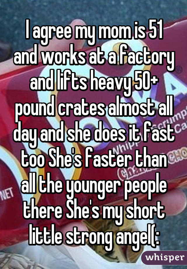 I agree my mom is 51 and works at a factory and lifts heavy 50+ pound crates almost all day and she does it fast too She's faster than all the younger people there She's my short little strong angel(: