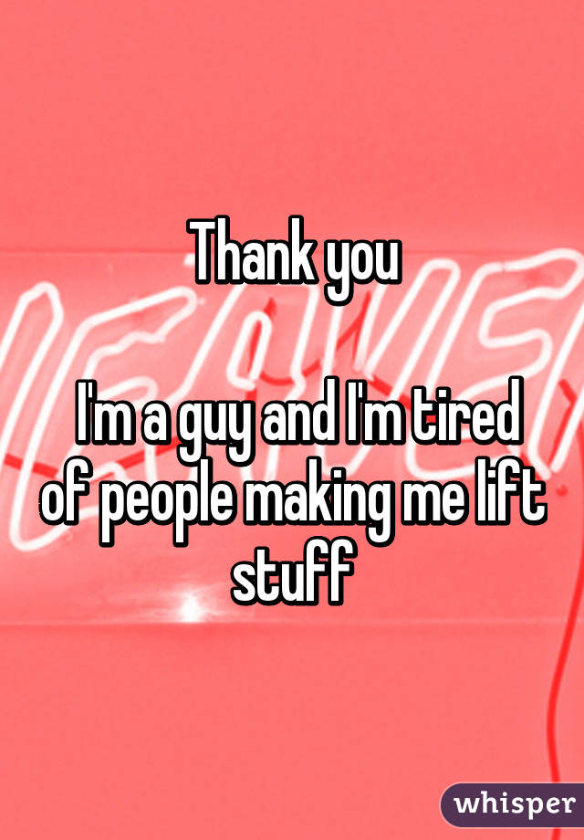 Thank you

 I'm a guy and I'm tired of people making me lift stuff