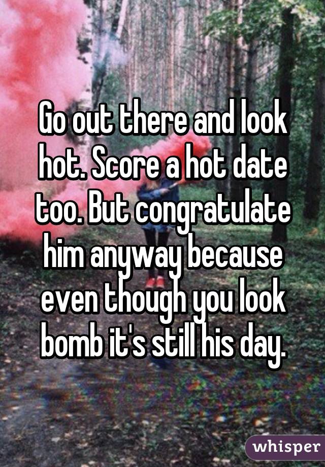 Go out there and look hot. Score a hot date too. But congratulate him anyway because even though you look bomb it's still his day.