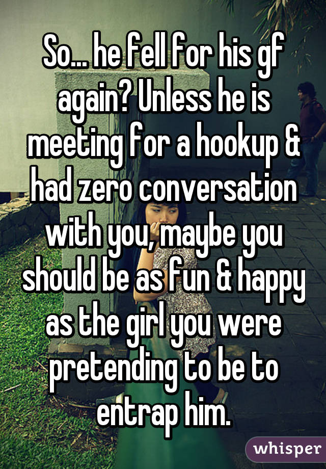 So... he fell for his gf again? Unless he is meeting for a hookup & had zero conversation with you, maybe you should be as fun & happy as the girl you were pretending to be to entrap him.