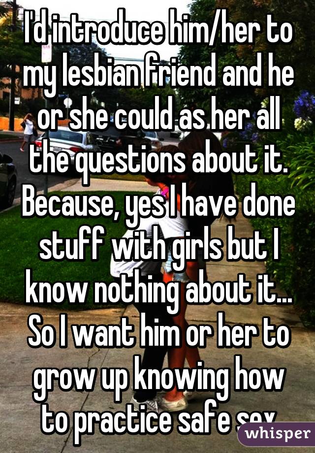 I'd introduce him/her to my lesbian friend and he or she could as her all the questions about it. Because, yes I have done stuff with girls but I know nothing about it... So I want him or her to grow up knowing how to practice safe sex