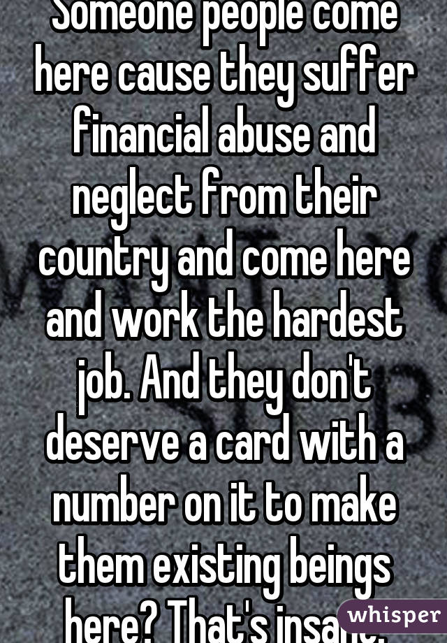 Someone people come here cause they suffer financial abuse and neglect from their country and come here and work the hardest job. And they don't deserve a card with a number on it to make them existing beings here? That's insane.