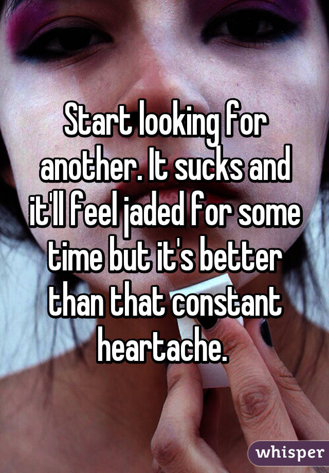 Start looking for another. It sucks and it'll feel jaded for some time but it's better than that constant heartache. 