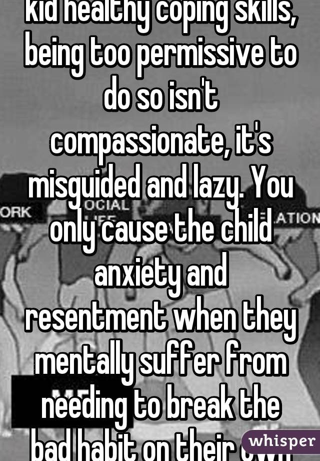 You need to teach the kid healthy coping skills, being too permissive to do so isn't compassionate, it's misguided and lazy. You only cause the child anxiety and resentment when they mentally suffer from needing to break the bad habit on their own later.