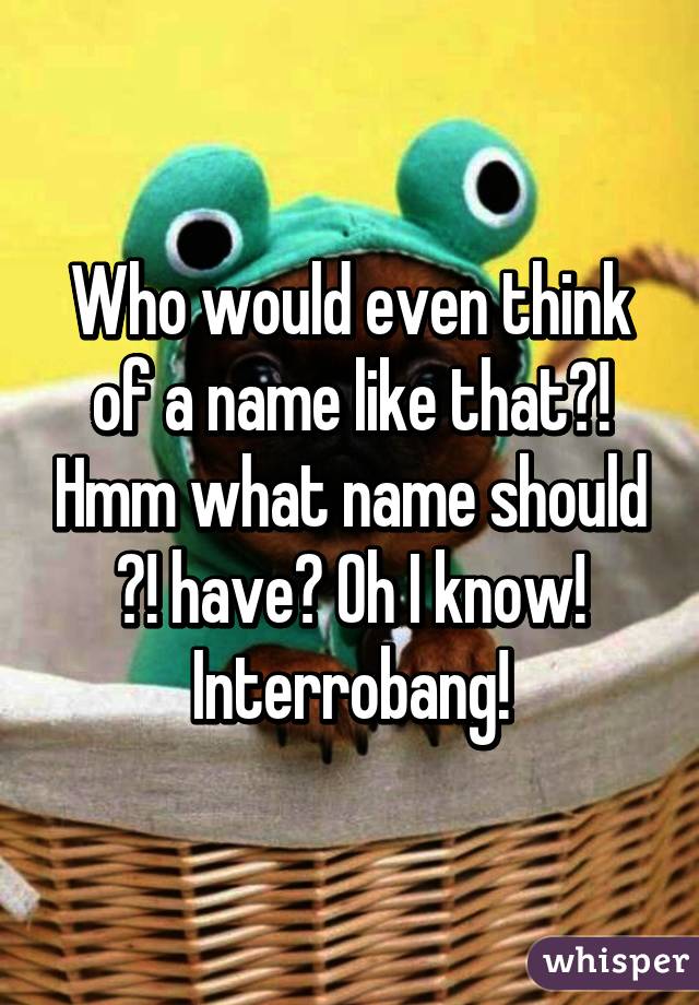 Who would even think of a name like that?! Hmm what name should ?! have? Oh I know! Interrobang!