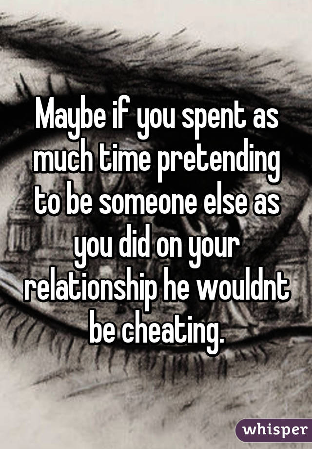 Maybe if you spent as much time pretending to be someone else as you did on your relationship he wouldnt be cheating.