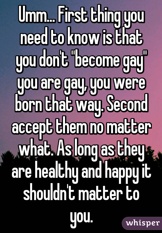 Umm... First thing you need to know is that you don't "become gay" you are gay, you were born that way. Second accept them no matter what. As long as they are healthy and happy it shouldn't matter to you.