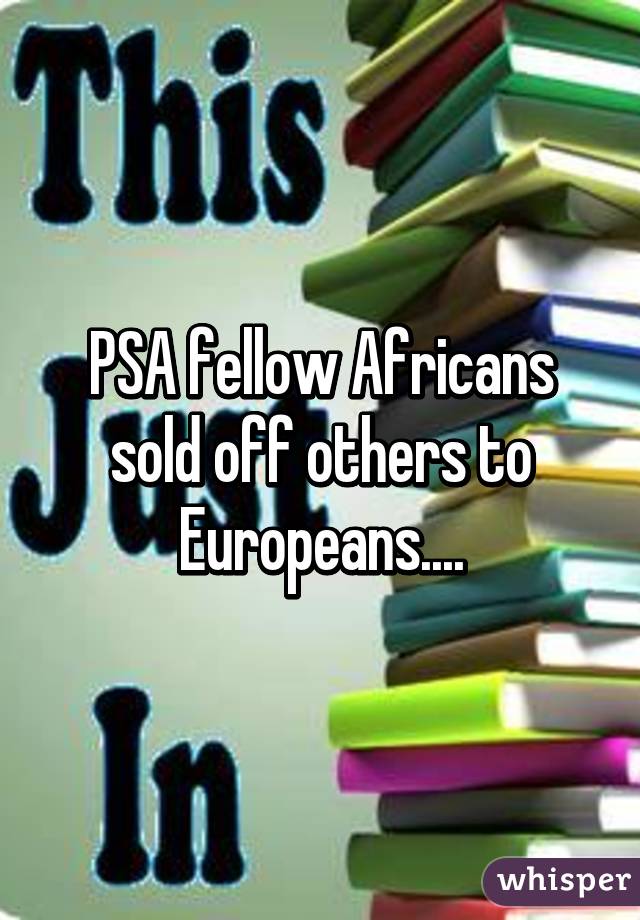 PSA fellow Africans sold off others to Europeans....