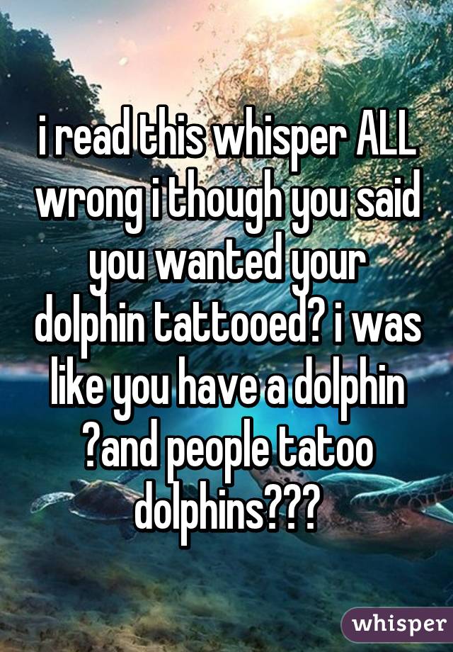 i read this whisper ALL wrong i though you said you wanted your dolphin tattooed😂 i was like you have a dolphin 😱and people tatoo dolphins??😂