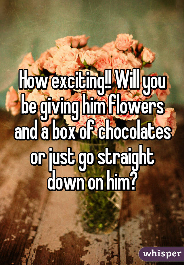 How exciting!! Will you be giving him flowers and a box of chocolates or just go straight down on him?