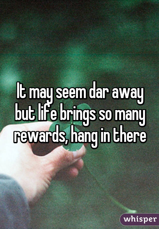 It may seem dar away but life brings so many rewards, hang in there