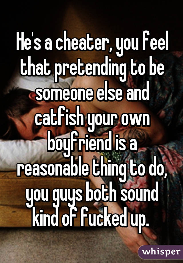 He's a cheater, you feel that pretending to be someone else and catfish your own boyfriend is a reasonable thing to do, you guys both sound kind of fucked up. 