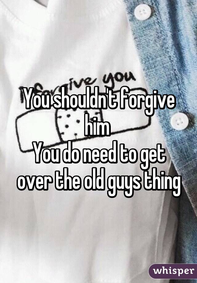 You shouldn't forgive him 
You do need to get over the old guys thing