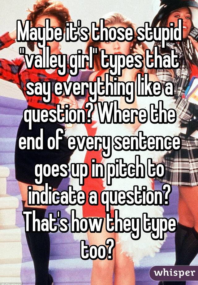 Maybe it's those stupid "valley girl" types that say everything like a question? Where the end of every sentence goes up in pitch to indicate a question? That's how they type too? 