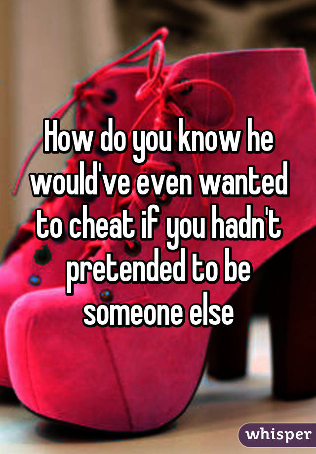 How do you know he would've even wanted to cheat if you hadn't pretended to be someone else