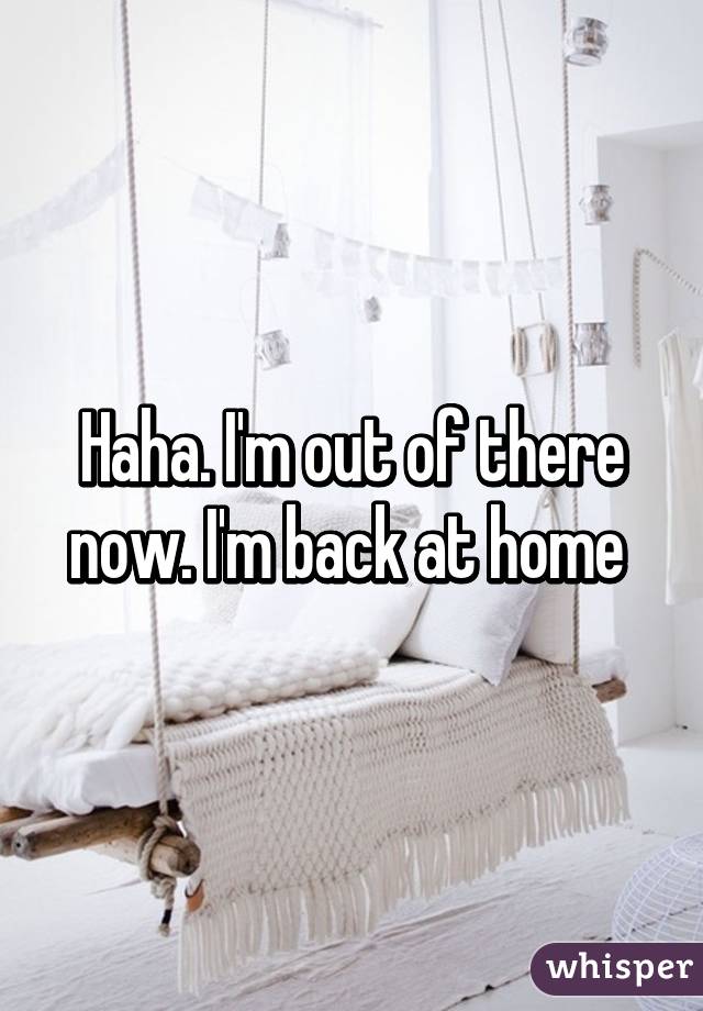 Haha. I'm out of there now. I'm back at home 