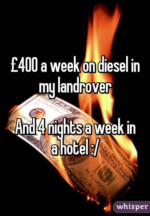 £400 a week on diesel in my landrover

And 4 nights a week in a hotel :/