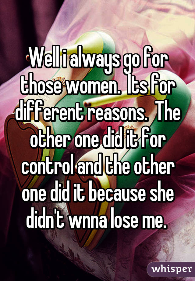 Well i always go for those women.  Its for different reasons.  The other one did it for control and the other one did it because she didn't wnna lose me. 