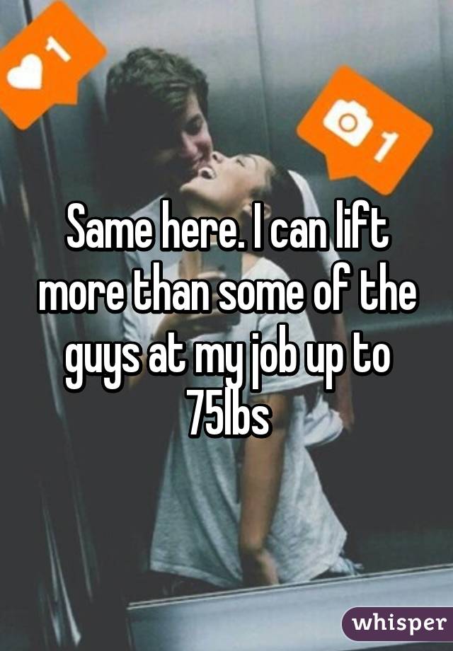 Same here. I can lift more than some of the guys at my job up to 75lbs