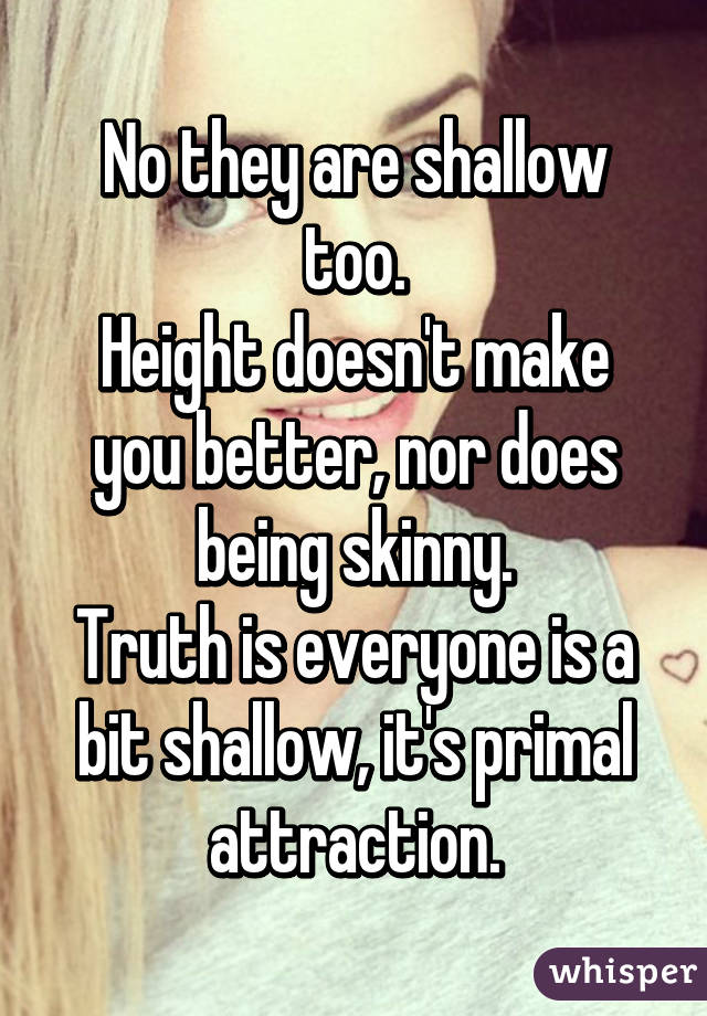 No they are shallow too.
Height doesn't make you better, nor does being skinny.
Truth is everyone is a bit shallow, it's primal attraction.