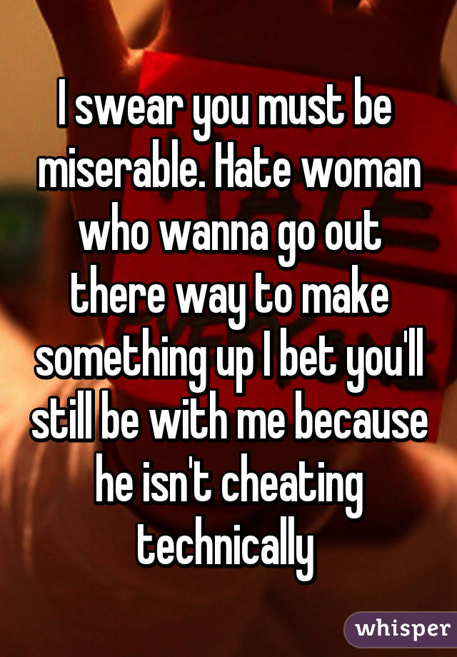 I swear you must be  miserable. Hate woman who wanna go out there way to make something up I bet you'll still be with me because he isn't cheating technically 